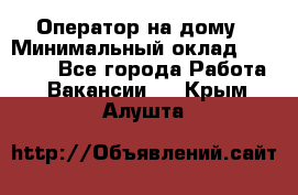 Оператор на дому › Минимальный оклад ­ 40 000 - Все города Работа » Вакансии   . Крым,Алушта